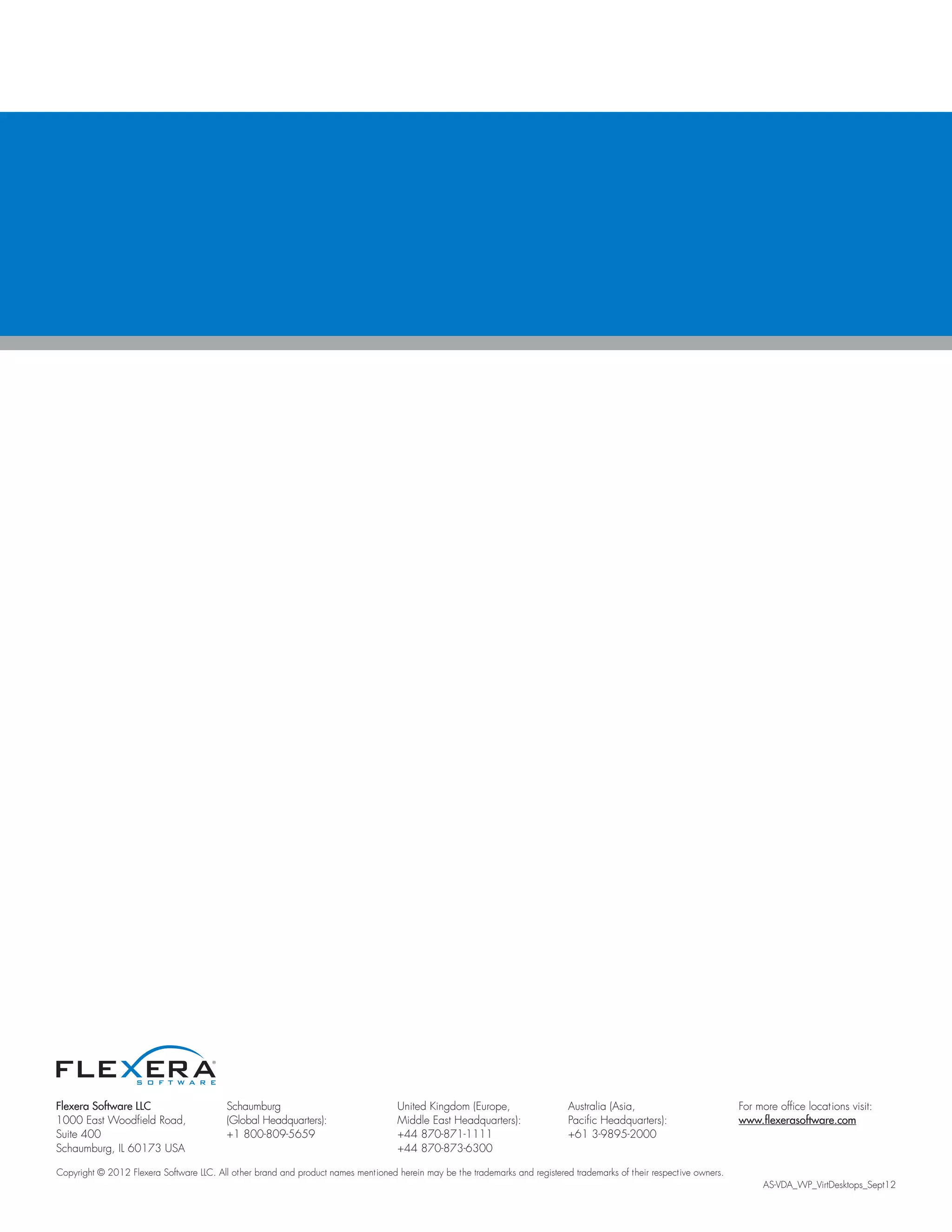 Flexera Software LLC
1000 East Woodfield Road,
Suite 400
Schaumburg, IL 60173 USA
Schaumburg
(Global Headquarters):
+1 800-809-5659
United Kingdom (Europe,
Middle East Headquarters):
+44 870-871-1111
+44 870-873-6300
Australia (Asia,
Pacific Headquarters):
+61 3-9895-2000
For more office locations visit:
www.flexerasoftware.com
Copyright © 2012 Flexera Software LLC. All other brand and product names mentioned herein may be the trademarks and registered trademarks of their respective owners.
												 AS-VDA_WP_VirtDesktops_Sept12
 