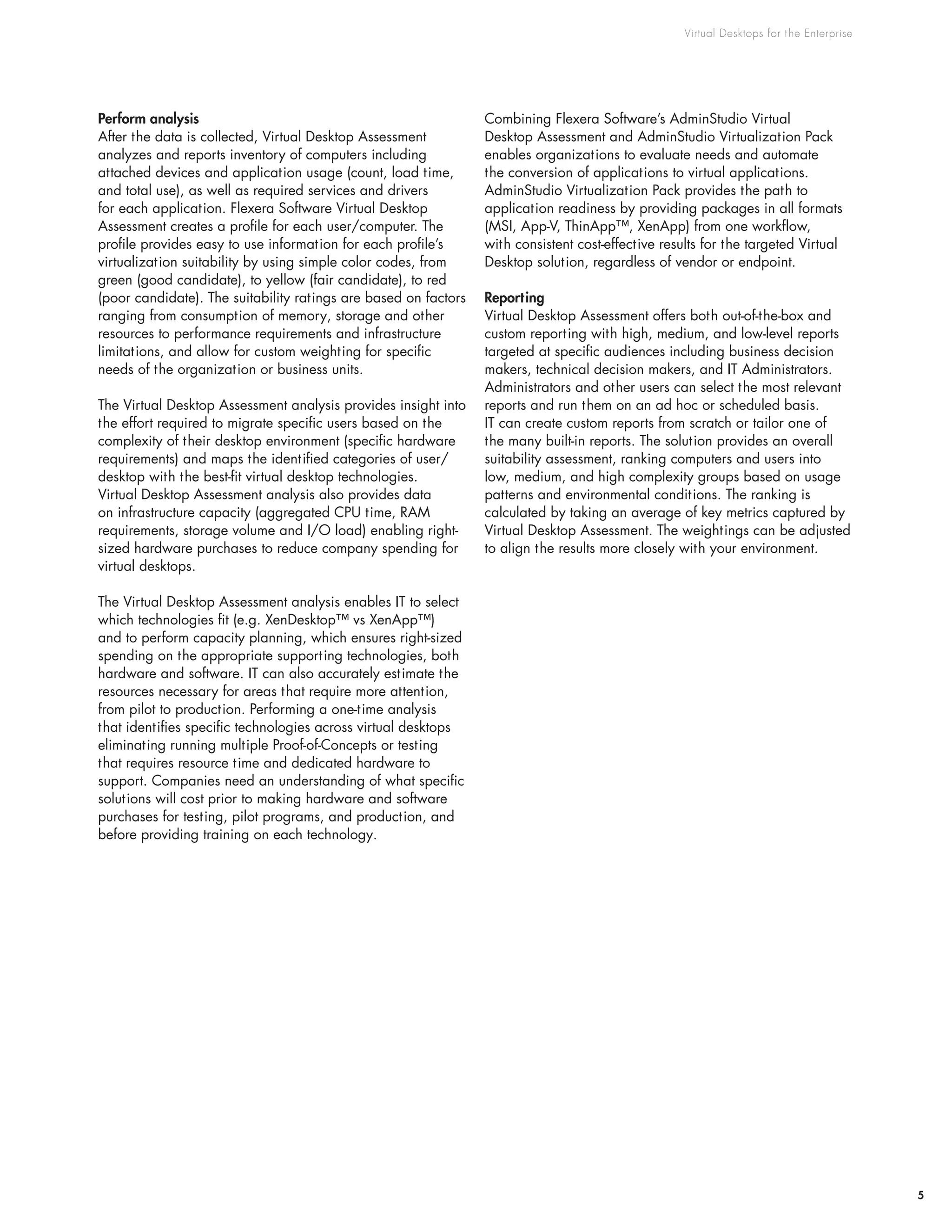 Virtual Desktops for the Enterprise
5
Perform analysis
After the data is collected, Virtual Desktop Assessment
analyzes and reports inventory of computers including
attached devices and application usage (count, load time,
and total use), as well as required services and drivers
for each application. Flexera Software Virtual Desktop
Assessment creates a profile for each user/computer. The
profile provides easy to use information for each profile’s
virtualization suitability by using simple color codes, from
green (good candidate), to yellow (fair candidate), to red
(poor candidate). The suitability ratings are based on factors
ranging from consumption of memory, storage and other
resources to performance requirements and infrastructure
limitations, and allow for custom weighting for specific
needs of the organization or business units.
The Virtual Desktop Assessment analysis provides insight into
the effort required to migrate specific users based on the
complexity of their desktop environment (specific hardware
requirements) and maps the identified categories of user/
desktop with the best-fit virtual desktop technologies.
Virtual Desktop Assessment analysis also provides data
on infrastructure capacity (aggregated CPU time, RAM
requirements, storage volume and I/O load) enabling right-
sized hardware purchases to reduce company spending for
virtual desktops.
The Virtual Desktop Assessment analysis enables IT to select
which technologies fit (e.g. XenDesktop™ vs XenApp™)
and to perform capacity planning, which ensures right-sized
spending on the appropriate supporting technologies, both
hardware and software. IT can also accurately estimate the
resources necessary for areas that require more attention,
from pilot to production. Performing a one-time analysis
that identifies specific technologies across virtual desktops
eliminating running multiple Proof-of-Concepts or testing
that requires resource time and dedicated hardware to
support. Companies need an understanding of what specific
solutions will cost prior to making hardware and software
purchases for testing, pilot programs, and production, and
before providing training on each technology.
Combining Flexera Software’s AdminStudio Virtual
Desktop Assessment and AdminStudio Virtualization Pack
enables organizations to evaluate needs and automate
the conversion of applications to virtual applications.
AdminStudio Virtualization Pack provides the path to
application readiness by providing packages in all formats
(MSI, App-V, ThinApp™, XenApp) from one workflow,
with consistent cost-effective results for the targeted Virtual
Desktop solution, regardless of vendor or endpoint.
Reporting
Virtual Desktop Assessment offers both out-of-the-box and
custom reporting with high, medium, and low-level reports
targeted at specific audiences including business decision
makers, technical decision makers, and IT Administrators.
Administrators and other users can select the most relevant
reports and run them on an ad hoc or scheduled basis.
IT can create custom reports from scratch or tailor one of
the many built-in reports. The solution provides an overall
suitability assessment, ranking computers and users into
low, medium, and high complexity groups based on usage
patterns and environmental conditions. The ranking is
calculated by taking an average of key metrics captured by
Virtual Desktop Assessment. The weightings can be adjusted
to align the results more closely with your environment.
 