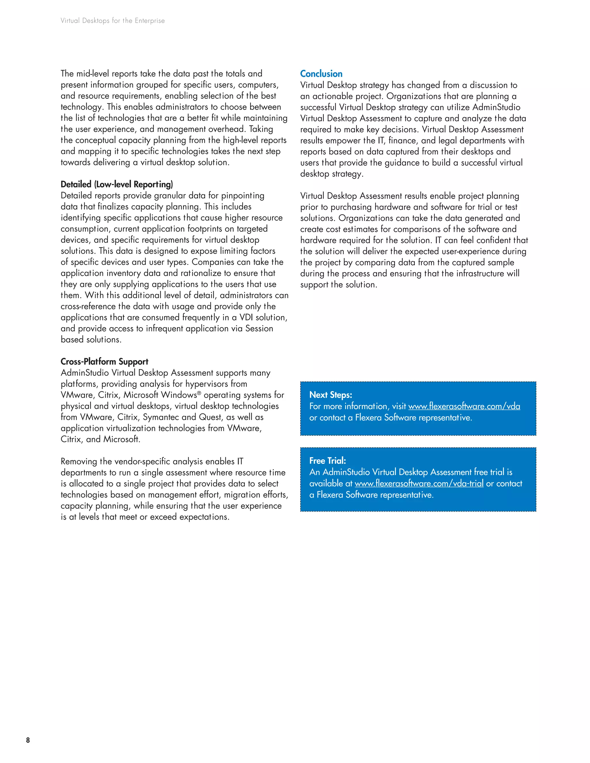 Virtual Desktops for the Enterprise
8
Next Steps:
For more information, visit www.flexerasoftware.com/vda
or contact a Flexera Software representative.
Free Trial:
An AdminStudio Virtual Desktop Assessment free trial is
available at www.flexerasoftware.com/vda-trial or contact
a Flexera Software representative.
The mid-level reports take the data past the totals and
present information grouped for specific users, computers,
and resource requirements, enabling selection of the best
technology. This enables administrators to choose between
the list of technologies that are a better fit while maintaining
the user experience, and management overhead. Taking
the conceptual capacity planning from the high-level reports
and mapping it to specific technologies takes the next step
towards delivering a virtual desktop solution.
Detailed (Low-level Reporting)
Detailed reports provide granular data for pinpointing
data that finalizes capacity planning. This includes
identifying specific applications that cause higher resource
consumption, current application footprints on targeted
devices, and specific requirements for virtual desktop
solutions. This data is designed to expose limiting factors
of specific devices and user types. Companies can take the
application inventory data and rationalize to ensure that
they are only supplying applications to the users that use
them. With this additional level of detail, administrators can
cross-reference the data with usage and provide only the
applications that are consumed frequently in a VDI solution,
and provide access to infrequent application via Session
based solutions.
Cross-Platform Support
AdminStudio Virtual Desktop Assessment supports many
platforms, providing analysis for hypervisors from
VMware, Citrix, Microsoft Windows®
operating systems for
physical and virtual desktops, virtual desktop technologies
from VMware, Citrix, Symantec and Quest, as well as
application virtualization technologies from VMware,
Citrix, and Microsoft.
Removing the vendor-specific analysis enables IT
departments to run a single assessment where resource time
is allocated to a single project that provides data to select
technologies based on management effort, migration efforts,
capacity planning, while ensuring that the user experience
is at levels that meet or exceed expectations.
Conclusion
Virtual Desktop strategy has changed from a discussion to
an actionable project. Organizations that are planning a
successful Virtual Desktop strategy can utilize AdminStudio
Virtual Desktop Assessment to capture and analyze the data
required to make key decisions. Virtual Desktop Assessment
results empower the IT, finance, and legal departments with
reports based on data captured from their desktops and
users that provide the guidance to build a successful virtual
desktop strategy.
Virtual Desktop Assessment results enable project planning
prior to purchasing hardware and software for trial or test
solutions. Organizations can take the data generated and
create cost estimates for comparisons of the software and
hardware required for the solution. IT can feel confident that
the solution will deliver the expected user-experience during
the project by comparing data from the captured sample
during the process and ensuring that the infrastructure will
support the solution.
 