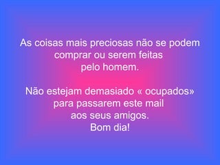 As coisas mais preciosas não se podem
comprar ou serem feitas
pelo homem.
Não estejam demasiado « ocupados»
para passarem este mail
aos seus amigos.
Bom dia!
 
