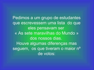 Pedimos a um grupo de estudantes
que escrevessem uma lista do que
eles pensavam ser
« As sete maravilhas do Mundo »
dos nossos dias.
Houve algumas diferenças mas
seguem, os que tiveram o maior nº
de votos:
 