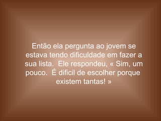 Então ela pergunta ao jovem se
estava tendo dificuldade em fazer a
sua lista. Ele respondeu, « Sim, um
pouco. É dificil de escolher porque
existem tantas! »
 