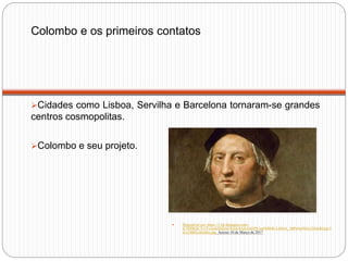 Colombo e os primeiros contatos
Cidades como Lisboa, Servilha e Barcelona tornaram-se grandes
centros cosmopolitas.
Colombo e seu projeto.
 Disponível em: https://1.bp.blogspot.com/-
jCNlPB2iCYc/VvmchXhJzxI/AAAAAAAAEPE/m4NRMULl4JwL_MPsOcINGs32iQoKQqL5
w/s1600/colombo.jpg Acesso 10 de Março de 2017
 