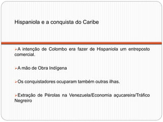 Hispaniola e a conquista do Caribe
A intenção de Colombo era fazer de Hispaniola um entreposto
comercial.
A mão de Obra Indígena
Os conquistadores ocuparam também outras ilhas.
Extração de Pérolas na Venezuela/Economia açucareira/Tráfico
Negreiro
 
