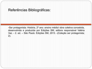 Referências Bibliográficas:
Ser protagonista: História, 2º ano: ensino médio/ obra coletiva concebida,
desenvolvida e produzida por Edições SM; editora responsável Valéria
Vaz. - 2. ed. – São Paulo: Edições SM, 2013. -(Coleção ser protagonista;
2).
 