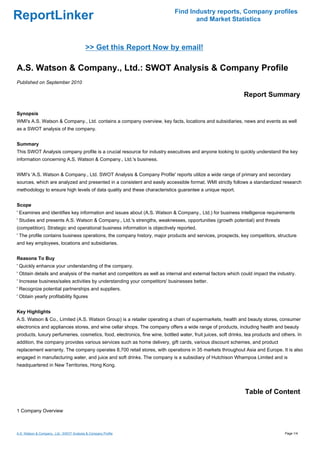 Find Industry reports, Company profiles
ReportLinker                                                                        and Market Statistics



                                           >> Get this Report Now by email!

A.S. Watson & Company., Ltd.: SWOT Analysis & Company Profile
Published on September 2010

                                                                                                               Report Summary

Synopsis
WMI's A.S. Watson & Company., Ltd. contains a company overview, key facts, locations and subsidiaries, news and events as well
as a SWOT analysis of the company.


Summary
This SWOT Analysis company profile is a crucial resource for industry executives and anyone looking to quickly understand the key
information concerning A.S. Watson & Company., Ltd.'s business.


WMI's 'A.S. Watson & Company., Ltd. SWOT Analysis & Company Profile' reports utilize a wide range of primary and secondary
sources, which are analyzed and presented in a consistent and easily accessible format. WMI strictly follows a standardized research
methodology to ensure high levels of data quality and these characteristics guarantee a unique report.


Scope
' Examines and identifies key information and issues about (A.S. Watson & Company., Ltd.) for business intelligence requirements
' Studies and presents A.S. Watson & Company., Ltd.'s strengths, weaknesses, opportunities (growth potential) and threats
(competition). Strategic and operational business information is objectively reported.
' The profile contains business operations, the company history, major products and services, prospects, key competitors, structure
and key employees, locations and subsidiaries.


Reasons To Buy
' Quickly enhance your understanding of the company.
' Obtain details and analysis of the market and competitors as well as internal and external factors which could impact the industry.
' Increase business/sales activities by understanding your competitors' businesses better.
' Recognize potential partnerships and suppliers.
' Obtain yearly profitability figures


Key Highlights
A.S. Watson & Co., Limited (A.S. Watson Group) is a retailer operating a chain of supermarkets, health and beauty stores, consumer
electronics and appliances stores, and wine cellar shops. The company offers a wide range of products, including health and beauty
products, luxury perfumeries, cosmetics, food, electronics, fine wine, bottled water, fruit juices, soft drinks, tea products and others. In
addition, the company provides various services such as home delivery, gift cards, various discount schemes, and product
replacement warranty. The company operates 8,700 retail stores, with operations in 35 markets throughout Asia and Europe. It is also
engaged in manufacturing water, and juice and soft drinks. The company is a subsidiary of Hutchison Whampoa Limited and is
headquartered in New Territories, Hong Kong.




                                                                                                                Table of Content

1 Company Overview



A.S. Watson & Company., Ltd.: SWOT Analysis & Company Profile                                                                      Page 1/4
 