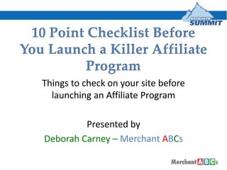 10 Point Checklist Before You Launch a Killer Affiliate Program Things to check on your site before launching an Affiliate Program Presented by  Deborah Carney – MerchantABCs 