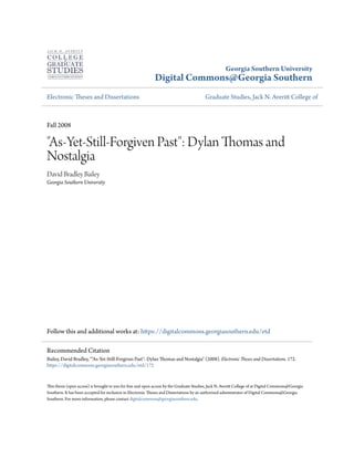 Georgia Southern University
Digital Commons@Georgia Southern
Electronic Theses and Dissertations Graduate Studies, Jack N. Averitt College of
Fall 2008
"As-Yet-Still-Forgiven Past": Dylan Thomas and
Nostalgia
David Bradley Bailey
Georgia Southern University
Follow this and additional works at: https://digitalcommons.georgiasouthern.edu/etd
This thesis (open access) is brought to you for free and open access by the Graduate Studies, Jack N. Averitt College of at Digital Commons@Georgia
Southern. It has been accepted for inclusion in Electronic Theses and Dissertations by an authorized administrator of Digital Commons@Georgia
Southern. For more information, please contact digitalcommons@georgiasouthern.edu.
Recommended Citation
Bailey, David Bradley, ""As-Yet-Still-Forgiven Past": Dylan Thomas and Nostalgia" (2008). Electronic Theses and Dissertations. 172.
https://digitalcommons.georgiasouthern.edu/etd/172
 