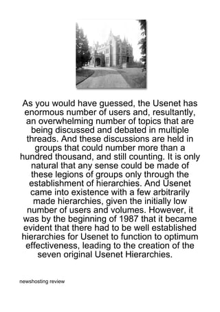 As you would have guessed, the Usenet has
 enormous number of users and, resultantly,
  an overwhelming number of topics that are
   being discussed and debated in multiple
  threads. And these discussions are held in
    groups that could number more than a
hundred thousand, and still counting. It is only
   natural that any sense could be made of
   these legions of groups only through the
   establishment of hierarchies. And Usenet
   came into existence with a few arbitrarily
    made hierarchies, given the initially low
  number of users and volumes. However, it
 was by the beginning of 1987 that it became
 evident that there had to be well established
hierarchies for Usenet to function to optimum
 effectiveness, leading to the creation of the
     seven original Usenet Hierarchies.

newshosting review
 