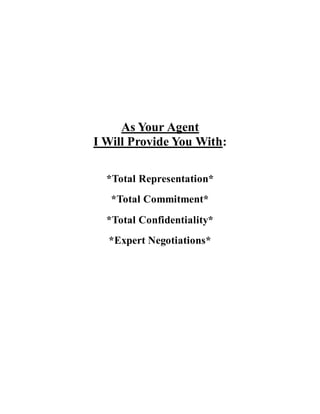 As Your Agent
I Will Provide You With:
*Total Representation*
*Total Commitment*
*Total Confidentiality*
*Expert Negotiations*
 