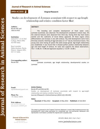 JournalofResearchinAnimalSciences
Studies on development of Lymnaea acuminata with respect to age-length
relationship and relative condition factor (Kn)
ABSTRACT:
The breeding and complete development of fresh water snail,
Lymnaea acuminata, was observed. The development completed in eleven days. All
the external features were observed from third day. During third day heart beats
started and the rudiments of larval kidney appeared. All these organs show
differentiation and increase in size with embryo. The shell development starts from
third day onwards. Hatching of egg took place on 11th
day by mechanical means. The
young ones were having all system like adult except gonad. Age-length relationship
was established. It was found that it showed perfect positive relationship between
age and total length of embryo. Kn value also supports the above observations.
The r = 0.98, Kn = 0.98 and regression equation y = 31.49 + 23.08 x.
055-059 | JRAS | 2013 | Vol 1 | No 2
This article is governed by the Creative Commons Attribution License (http://creativecommons.org/
licenses/by/2.0), which gives permission for unrestricted use, non-commercial, distribution and
reproduction in all medium, provided the original work is properly cited.
www.janimalsciences.com
Journal of Research in
Animal Sciences
An International
Scientific Research Journal
Authors:
Borale RP and
Ahirrao KD.
Institution:
Jaihind ET’s Z. B. Patil
College, Dhule (MS)
424 005 India.
Rani Laxmibai
Mahavidyalaya, Parola,
District -Jalgaon (MS)
425 111 India.
Corresponding author:
Borale RP.
Email:
rajendraborale@gmail.com
Phone No:
+91 94222 18839.
Web Address:
http://janimalsciences.com
documents/AS0009.pdf
Dates:
Received: 07 May 2012 Accepted: 15 May 2012 Published: 21 Feb 2013
Article Citation:
Borale RP and Ahirrao KD.
Studies on development of Lymnaea acuminata with respect to age-length
relationship and relative condition factor (Kn)
Journal of Research in Animal Sciences (2013) 1(2): 055-059
Journal of Research in Animal Sciences An International Scientific Research Journal
Original Research
Keywords:
Lymnaea acuminate, age length relationship, developmental studies on
Lymnaea
 