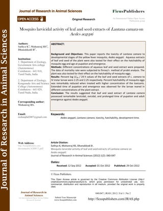 JournalofResearchinAnimalSciences
Mosquito larvicidal activity of leaf and seed extracts of Lantana camara on
Aedes aegypti
Keywords:
Aedes aegypti, Lantana camara, toxicity, hatchability, development time.
ABSTRACT:
Background and Objectives: This paper reports the toxicity of Lantana camara to
developmental stages of the yellow fever mosquito, Aedes aegypti. Aqueous extracts
of leaf and seed of the plant were also tested for their effect on the hatchability of
mosquito egg and age at pupation and emergence.
Methods: Different concentrations of aqueous leaf and seed extract were prepared.
The data of mortality rate were subjected to finney’s method of probit analysis. The
plant was also tested for their effect on the hatchability of mosquito eggs.
Results: Percent log LC50 / 24 h values of the leaf and seed extracts of L. camara to
IV instar larvae were 2.25 and 2.25 respectively. Percent hatchability of mosquito eggs
was remarkably reduced when treated with higher concentration of the toxicants.
Extended time of pupation and emergence was observed for the larvae reared in
different concentrations of the plant extract.
Conclusion: The results suggested that leaf and seed extract of Lantana camera
possessed remarkable larvicidal, ovicidal, and prolonged time of pupation and adult
emergence against Aedes aegypti.
040-047 | JRAS | 2012 | Vol 1 | No 2
© Ficus Publishers.
This Open Access article is governed by the Creative Commons Attribution License (http://
creativecommons.org/licenses/by/2.0), which gives permission for unrestricted use, non-
commercial, distribution and reproduction in all medium, provided the original work is properly
cited.
Submit Your Manuscript
www.ficuspublishers.com http://ficuspublishers.com/JRAS.php
Journal of Research in
Animal Sciences
An International Open Access Online
Research Journal
Authors:
Sathya K2
, Mohanraj RS1
,
Dhanakkodi B2
.
Institution:
1. Department of Zoology,
Government Arts college
(Autonomous)
Coimbatore - 641 018,
Tamil Nadu, India.
2. Department of Zoology,
Kongunadu Arts and Science
College (Autonomous)
Coimbatore - 641 029,
Tamil Nadu, India.
Corresponding author:
Mohanraj RS.
Email:
mohanphd2007@gmail.com
Web Address:
http://ficuspublishers.com/
documents/AS0013.pdf
Dates:
Received: 12 Sep 2012 Accepted: 01 Oct 2012 Published: 29 Oct 2012
Article Citation:
Sathya K, Mohanraj RS, Dhanakkodi B .
Mosquito larvicidal activity of leaf and seed extracts of Lantana camara on
Aedes aegypti.
Journal of Research in Animal Sciences (2012) 1(2): 040-047
Journal of Research in Animal Sciences
An International Online Open Access
Publication group
Original Research
 