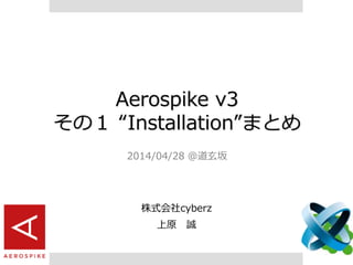 Aerospike v3
その１ “Installation”まとめ
2014/04/28 @道玄坂
株式会社cyberz
上原 誠
 