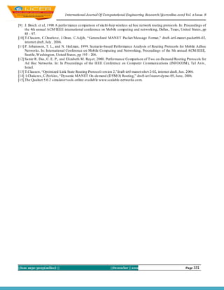I nternational Journal Of Computational Engineering Research (ijceronline.com) Vol. 2 Issue. 8


[9] J. Broch. et al, 1998 A perfo rmance co mparison of mu lti-hop wireless ad hoc network routing protocols. In: Proceedings of
     the 4th annual ACM/IEEE international conference on Mobile computing and networking, Dallas, Texas, United States, pp
     85 - 97.
[10] T.Clausen, C.Dearlove, J.Dean, C.Adjih, “Generalized MANET Packet/Message Format,” draft-ietf-manet-packetbb-02,
     internet draft, July , 2006.
[11] P. Johansson, T. L., and N. Hed man, 1999. Scenario-based Performance Analysis of Routing Protocols for Mobile Adhoc
     Networks. In: International Conference on Mobile Co mputing and Networking, Proceedings of the 5th annual ACM/IEEE,
     Seattle, Washington, United States, pp 195 - 206.
[12] Samir R. Das, C. E. P., and Elizabeth M. Royer, 2000. Performance Co mparison of Two on-Demand Routing Protocols for
     Ad Hoc Networks. In: In Proceedings of the IEEE Conference on Co mputer Co mmunicat ions (INFOCOM ), Tel Aviv,
     Israel.
[13] T.Clausen, “Optimized Link State Routing Protocol version 2,”draft-ietf-manet-olsrv2-02, internet draft, Jun. 2006.
[14] I.Chakeres, C.Perkins, “Dynamic MA NET On-demand (DYM O) Routing,” draft-iet f-nanet-dymo-05, June, 2006.
[15] The Qualnet 5.0.2 simulator tools online availab le www.scalable-networks.co m.




||Issn 2250-3005(online) ||                                   ||December || 2012                                 Page 331
 