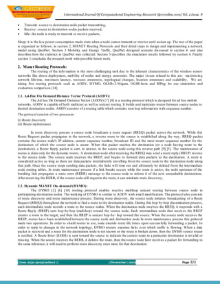 I nternational Journal Of Computational Engineering Research (ijceronline.com) Vol. 2 Issue. 8


   Transmit : source to destination node packet transmitting,
   Receive: source to destination nodes packets received,
   Idle: the node is ready to transmit or receive packets,

Sleep: it is the lo w power consumption mode state when a node cannot transmit or receive until wo ken up. The rest of the paper
is organized as follows; in section 2, MANET Routing Protocols and their detail steps to design and imp lementing a network
model using QualNet. Section 3 Mobility and Energy Traffic, QualNet designed scenario dis cussed in section 4. and also
describes how the statistics in QualNet was collected. Section 5 describes the simu lation results followed by section 4. Finally
section 5 concludes the research work with possible future work.

2. Manet Routing Protocols:
         The routing of the info rmation is the most challenging task due to the inherent characteristics of the wireless sensor
networks like dense deployment, mobility of nodes and energy constraint. The major issues related to this are: maximizin g
network lifet ime, min imu m latency, resource awareness, topological changes, location awareness and scalability. We are
taking five routing protocols such as AODV, DYMO, OLSRv 2-Niigata, OLSR-Inria and RIPng for our simu lation and
evaluation comparison [14].

2.1. Ad-Hoc On Demand Distance Vector Protocol (AODV):
         The Ad hoc On Demand Distance Vector (AODV) [7] [8] is a routing protocol which is designed for ad hoc mob ile
networks. AODV is capable of both multicast as well as unicast routing. It builds and maintains routes between source nodes to
desired destination nodes. AODV consists of a routing table which contains next hop informat ion with sequence number.
The protocol consists of two processes:
(i) Route discovery
(ii) Route maintenance

          In route discovery process a source node broadcasts a route request (RREQ) packet across the network. While this
Route Request packet propagates in the network, a reverse route to the source is established along the way. RREQ packet
contains the source node's IP address, current sequence number, broadcast ID and the most recent sequence number for the
destination of which the source node is aware. When this packet reaches the destination (or a node having route to the
destination), a Route Reply packet is sent, in unicast, to the source node using this reverse path [9] [5]. The maintenance of
routes is done only for the dynamic routes. A destination node after receiving the RREQ may send a route reply (RREP) reverse
to the source node. The source node receives the RREP, and begins to forward data packets to the destination. A route is
considered active as long as there are data packets intermittently travelling fro m the source node to the destination node along
that path. Once the source stops sending data packets, the links will t ime out and ultimately be deleted fro m the intermed iate
node routing tables. In route maintenance process if a link breaks occurs while the route is active; the node upstream of the
breaking link propagates a route error (RERR) message to the source node to inform it of the now unreachable destinations.
After receiv ing the RERR, if the source node still requests the route, it can reinit iate route discovery.

2.2. Dynamic MANET On-demand (DYMO):
          The DYMO [2] [6] [14] routing protocol enables reactive multihop unicast routing between source node to
participating destination nodes. The working of DYMO is similar to AODV with small modification. The protocol also consists
of route discovery and route maintenance process. During route discovery, the source node initiates broadcasting of a Route
Request (RREQ) throughout the network to find a route to the destination nodes. During this hop by-hop dissemination process,
each intermed iate node records a route to the source nodes. When the destination node receives the RREQ, it responds with a
Route Rep ly (RREP) sent hop-by-hop (mult ihop) toward the source node. Each intermediate node that receives the RREP
creates a route to the target, and then the RREP is unicast hop -by- hop toward the source. When the source node receives the
RREP, routes have been established between the source node and destination node In route maintenance process this protocol
made two operations. In order to shield routes in use, node extends route life times upon successfully forwarding a packet. In
order to reply to changes in the network topology, DYM O routers examine lin ks over which traffic is flowing. When a data
packet is received and a route for the destination node is not known or the route is broken down, then the DYMO source router
is notified. A Route Error (RERR) is sent toward the source to indicate the current route to a particular destination is inva lid or
missing. When the source receives the RERR, it deletes the route, than the source node later receives a packet for forwarding to
the same inference, it will need to perform route discovery once more for that destination.




||Issn 2250-3005(online) ||                                      ||December || 2012                                  Page 323
 