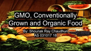 GMO, Conventionally
Grown and Organic Food
By: Shounak Ray Chaudhuri
AS 031017 18
 