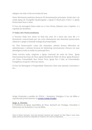 milagres em todo o País em tendas de lona.
Deste Movimento podemos destacar 03 denominações principais. Sendo elas: a já
citada Igreja do Evangelho Quadrangular, a Igreja O Brasil para Cristo e a Igreja
Pentecostal Deus é Amor.
O Foco da mensagem desta onda era a Cura Divina, Batismo com o Espírito e a
expulsão de demônios.
3º Onda ( Neo-Pentecostalismo)
A Terceira Onda teve início no final dos anos 70 e início dos anos 80, e é
fortemente caracterizada por um certo afastamento das doutrinas pentecostais
clássicas e apego à chamada teologia da prosperidade.
Os “Neo Pentecostais” como são chamados, adotam formas diferentes de
administração e utilizam técnicas de Marketing extremamente eficazes em suas
abordagens tendo na mídia seu principal foco.
Desta terceira onda, surgiram a Igreja Universal do reino de Deus, Igreja
Internacional da Graça de Deus ,Igreja Mundial do Poder de Deus, Igreja Renascer
em Cristo, Comunidade Sara Nossa Terra, Igreja Paz e Vida, as Comunidades
Evangélicas em geral e diversas outras.
O Foco da Mensagem é Prosperidade Financeira, bem estar pessoal, exorcismo e
etc...
Artigo Produzido a pedido do STALB – Seminário Teológico À Luz da Bíblia e
reproduzido primeiramente na revista Cristão Erudito.
Jorge A. Ferreira
É Presbítero da Igreja Assembléia de Deus, Bacharel em Teologia, Articulista e
Palestrante do Seminário À Luz da Bíblia.
Todos os direitos reservados. Você está autorizado reproduzir este conteúdo em Sites, Blogs e outros meios
digitais, desde que mantenha a integridade do conteúdo e cite o Autor do Artigo/estudo.
 
