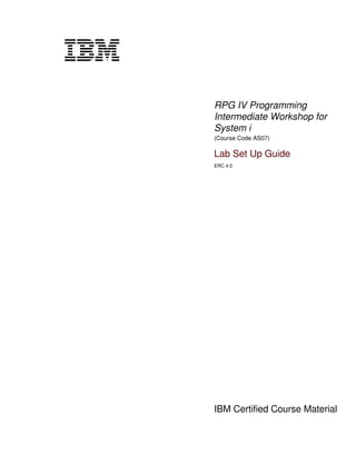 RPG IV Programming
Intermediate Workshop for
System i
(Course Code AS07)
Lab Set Up Guide
ERC 4.0
IBM Certified Course Material
V3.1.0.1
cover
Front cover
 