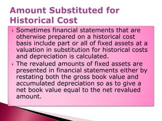 Sometimes financial statements that are otherwise prepared on a historical cost basis include part or all of fixed assets at a valuation in substitution for historical costs and depreciation is calculated.The revalued amounts of fixed assets are presented in financial statements either by restating both the gross book value and accumulated depreciation so as to give a net book value equal to the net revalued amount.Amount Substituted for Historical Cost