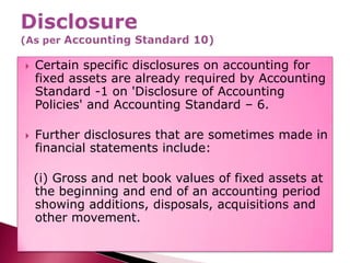 Disclosure(As per Accounting Standard 10),[object Object],Certain specific disclosures on accounting for fixed assets are already required by Accounting Standard -1 on 'Disclosure of Accounting Policies' and Accounting Standard – 6.,[object Object],Further disclosures that are sometimes made in financial statements include:,[object Object],  (i) Gross and net book values of fixed assets at the beginning and end of an accounting period showing additions, disposals, acquisitions and other movement.,[object Object]