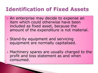 An enterprise may decide to expense an item which could otherwise have been included as fixed asset, because the amount of the expenditure is not material.,[object Object],Stand-by equipment and servicing equipment are normally capitalised. ,[object Object],Machinery spares are usually charged to the profit and loss statement as and when consumed.,[object Object],Identification of Fixed Assets,[object Object]