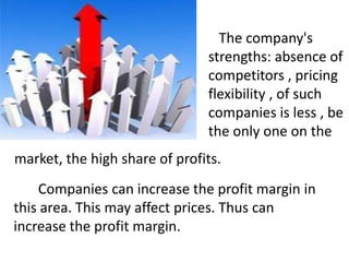The company's
strengths: absence of
competitors , pricing
flexibility , of such
companies is less , be
the only one on the
market, the high share of profits.
Companies can increase the profit margin in
this area. This may affect prices. Thus can
increase the profit margin.

 