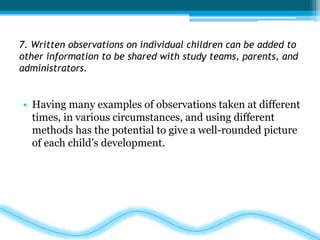 7. Written observations on individual children can be added to 
other information to be shared with study teams, parents, and 
administrators. 
• Having many examples of observations taken at different 
times, in various circumstances, and using different 
methods has the potential to give a well-rounded picture 
of each child’s development. 
 
