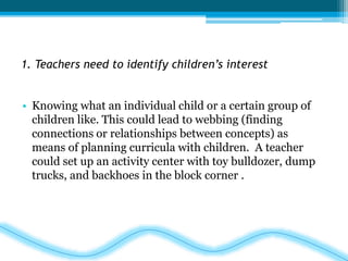 1. Teachers need to identify children’s interest 
• Knowing what an individual child or a certain group of 
children like. This could lead to webbing (finding 
connections or relationships between concepts) as 
means of planning curricula with children. A teacher 
could set up an activity center with toy bulldozer, dump 
trucks, and backhoes in the block corner . 
 