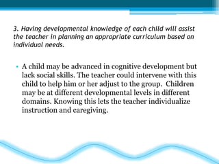 3. Having developmental knowledge of each child will assist 
the teacher in planning an appropriate curriculum based on 
individual needs. 
• A child may be advanced in cognitive development but 
lack social skills. The teacher could intervene with this 
child to help him or her adjust to the group. Children 
may be at different developmental levels in different 
domains. Knowing this lets the teacher individualize 
instruction and caregiving. 
 