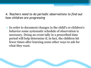 4. Teachers need to do periodic observations to find out 
how children are progressing 
• In order to document changes in the child’s or children's 
behavior some systematic schedule of observation is 
necessary. Doing an event tally in a proscribed time 
period will help determine if, in fact, the children hit 
fewer times after learning some other ways to ask for 
what they want. 
 