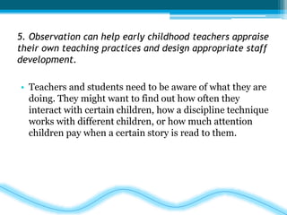 5. Observation can help early childhood teachers appraise 
their own teaching practices and design appropriate staff 
development. 
• Teachers and students need to be aware of what they are 
doing. They might want to find out how often they 
interact with certain children, how a discipline technique 
works with different children, or how much attention 
children pay when a certain story is read to them. 
 