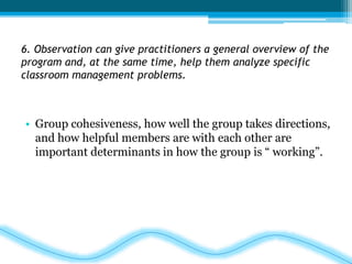 6. Observation can give practitioners a general overview of the 
program and, at the same time, help them analyze specific 
classroom management problems. 
• Group cohesiveness, how well the group takes directions, 
and how helpful members are with each other are 
important determinants in how the group is “ working”. 
 