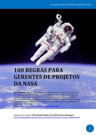 1
100 REGRAS PARA GERENTES DE PROJETOS DA NASA
100 REGRAS PARA
GERENTES DE PROJETOS
DA NASA
Jerry Madden, Diretor Associado do Diretório de Projetos de Voo do Centro de
Voo Espacial Goddart da NASA, recolheu estas joias de sabedoria ao longo dos
anos, de várias fontes não identificadas. Rod Stewart, dos Serviços de Dados
Móveis em Huntsville, Alabama, editou e atualizou-as. O conjunto original parece
ter desaparecido – assim, a lista completa está incluída aqui para garantir que ele
permaneça disponível.
Fonte: http://www.altisinc.com/Links/100_Rules.html
Adaptado do original “One Hundred Rules for NASA Project Managers”
http://askmagazine.nasa.gov/issues/14/practices/ask14_lessons_madden.html
 