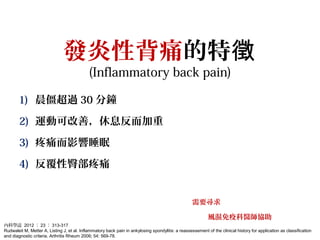 發炎性背痛的特徵
(Inflammatory back pain)
1) 晨僵超過 30 分鐘
2) 運動可改善，休息反而加重
3) 疼痛而影響睡眠
4) 反覆性臀部疼痛
需要尋求
風濕免疫科醫師協助
內科學誌 2012 ： 23 ： 313-317
Rudwaleit M, Metter A, Listing J, et al. Inflammatory back pain in ankylosing spondylitis: a reassessement of the clinical history for application as classification
and diagnostic criteria. Arthritis Rheum 2006; 54: 569-78.
 