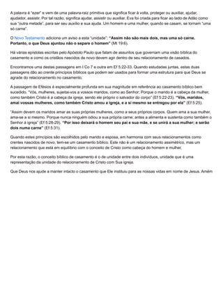 A palavra é “ezer” e vem de uma palavra-raiz primitiva que significa ficar à volta, proteger ou auxiliar, ajudar,
ajudador, assistir. Por tal razão, significa ajudar, assistir ou auxiliar. Eva foi criada para ficar ao lado de Adão como
sua “outra metade”, para ser seu auxílio e sua ajuda. Um homem e uma mulher, quando se casam, se tornam “uma
só carne”.
O Novo Testamento adiciona um aviso a esta “unidade”: “Assim não são mais dois, mas uma só carne.
Portanto, o que Deus ajuntou não o separe o homem” (Mt 19:6).
Há várias epístolas escritas pelo Apóstolo Paulo que falam de assuntos que governam uma visão bíblica do
casamento e como os cristãos nascidos de novo devem agir dentro de seu relacionamento de casados.
Encontramos uma destas passagens em I Co 7 e outra em Ef 5:22-33. Quando estudadas juntas, estas duas
passagens dão ao crente princípios bíblicos que podem ser usados para formar uma estrutura para que Deus se
agrade do relacionamento no casamento.
A passagem de Efésios é especialmente profunda em sua magnitude em referência ao casamento bíblico bem
sucedido. “Vós, mulheres, sujeitai-vos a vossos maridos, como ao Senhor; Porque o marido é a cabeça da mulher,
como também Cristo é a cabeça da igreja, sendo ele próprio o salvador do corpo” (Ef 5:22-23). “Vós, maridos,
amai vossas mulheres, como também Cristo amou a igreja, e a si mesmo se entregou por ela” (Ef 5:25).
“Assim devem os maridos amar as suas próprias mulheres, como a seus próprios corpos. Quem ama a sua mulher,
ama-se a si mesmo. Porque nunca ninguém odiou a sua própria carne; antes a alimenta e sustenta como também o
Senhor à igreja” (Ef 5:28-29). “Por isso deixará o homem seu pai e sua mãe, e se unirá a sua mulher; e serão
dois numa carne” (Ef 5:31).
Quando estes princípios são escolhidos pelo marido e esposa, em harmonia com seus relacionamentos como
crentes nascidos de novo, tem-se um casamento bíblico. Este não é um relacionamento assimétrico, mas um
relacionamento que está em equilíbrio com o conceito de Cristo como cabeça do homem e mulher.
Por esta razão, o conceito bíblico de casamento é o de unidade entre dois indivíduos, unidade que é uma
representação da unidade do relacionamento de Cristo com Sua igreja.
Que Deus nos ajude a manter intacto o casamento que Ele instituiu para as nossas vidas em nome de Jesus. Amém!
 