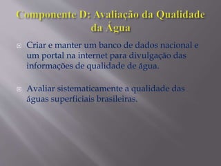  Criar e manter um banco de dados nacional e
um portal na internet para divulgação das
informações de qualidade de água.
 Avaliar sistematicamente a qualidade das
águas superficiais brasileiras.
 