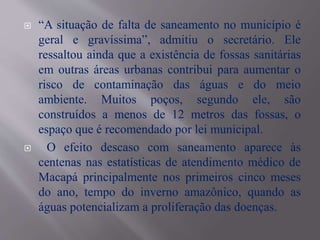  “A situação de falta de saneamento no município é
geral e gravíssima”, admitiu o secretário. Ele
ressaltou ainda que a existência de fossas sanitárias
em outras áreas urbanas contribui para aumentar o
risco de contaminação das águas e do meio
ambiente. Muitos poços, segundo ele, são
construídos a menos de 12 metros das fossas, o
espaço que é recomendado por lei municipal.
 O efeito descaso com saneamento aparece às
centenas nas estatísticas de atendimento médico de
Macapá principalmente nos primeiros cinco meses
do ano, tempo do inverno amazônico, quando as
águas potencializam a proliferação das doenças.
 