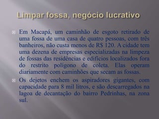  Em Macapá, um caminhão de esgoto retirado de
uma fossa de uma casa de quatro pessoas, com três
banheiros, não custa menos de R$ 120. A cidade tem
uma dezena de empresas especializadas na limpeza
de fossas das residências e edifícios localizados fora
do restrito polígono de coleta. Elas operam
diariamente com caminhões que secam as fossas.
 Os dejetos enchem os aspiradores gigantes, com
capacidade para 8 mil litros, e são descarregados na
lagoa de decantação do bairro Pedrinhas, na zona
sul.
 
