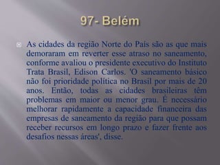  As cidades da região Norte do País são as que mais
demoraram em reverter esse atraso no saneamento,
conforme avaliou o presidente executivo do Instituto
Trata Brasil, Edison Carlos. 'O saneamento básico
não foi prioridade política no Brasil por mais de 20
anos. Então, todas as cidades brasileiras têm
problemas em maior ou menor grau. É necessário
melhorar rapidamente a capacidade financeira das
empresas de saneamento da região para que possam
receber recursos em longo prazo e fazer frente aos
desafios nessas áreas', disse.
 