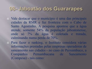  Vale destacar que o município é uma das principais
cidades da RMR e faz fronteira com o Cabo de
Santo Agostinho. A pesquisa apontou que a água
atende, somente 54% da população jaboatonense,
onde só 7% da água é coletada e tratada,
culminando numa perda de 70%.
 Para fazer o ranking, o Instituto considera várias
informações prestadas pelas empresas operadoras de
saneamento nas cidades - no caso de Pernambuco, a
Companhia Pernambucana de Saneamento
(Compesa) - tais como:
 