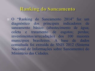  O “Ranking do Saneamento 2014” faz um
diagnóstico dos principais indicadores de
saneamento básico (abastecimento de água;
coleta e tratamento de esgotos; perdas;
investimentos/arrecadação) dos 100 maiores
municípios brasileiros. A base de dados
consultada foi extraída do SNIS 2012 (Sistema
Nacional de Informações sobre Saneamento) do
Ministério das Cidades.
 