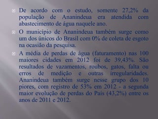  De acordo com o estudo, somente 27,2% da
população de Ananindeua era atendida com
abastecimento de água naquele ano.
 O município de Ananindeua também surge como
um dos únicos do Brasil com 0% de coleta de esgoto
na ocasião da pesquisa.
 A média de perdas de água (faturamento) nas 100
maiores cidades em 2012 foi de 39,43%. São
resultados de vazamentos, roubos, gatos, falta ou
erros de medição e outras irregularidades.
Ananindeua também surge nesse grupo dos 10
piores, com registro de 53% em 2012 - a segunda
maior evolução de perdas do País (43,2%) entre os
anos de 2011 e 2012.
 