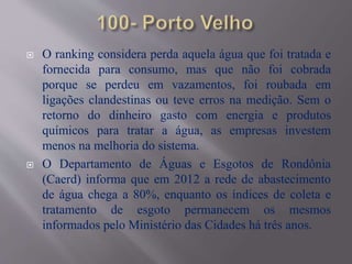  O ranking considera perda aquela água que foi tratada e
fornecida para consumo, mas que não foi cobrada
porque se perdeu em vazamentos, foi roubada em
ligações clandestinas ou teve erros na medição. Sem o
retorno do dinheiro gasto com energia e produtos
químicos para tratar a água, as empresas investem
menos na melhoria do sistema.
 O Departamento de Águas e Esgotos de Rondônia
(Caerd) informa que em 2012 a rede de abastecimento
de água chega a 80%, enquanto os índices de coleta e
tratamento de esgoto permanecem os mesmos
informados pelo Ministério das Cidades há três anos.
 
