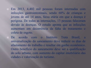  Em 2013, 4.402 mil pessoas foram internadas com
infecções gastrointestinais, sendo 60% de crianças e
jovens de até 14 anos, faixa etária em que a doença é
perigosa. De todas as internações, 13 pessoas faleceram
devido às doenças. O estudo aponta que as infecções
aumentam em decorrência da falta de tratamento e
coleta de esgoto.
 De acordo com o Instituto Trata Brasil, a
universalização do saneamento deve reduzir os dias de
afastamento do trabalho e resultar em ganho econômico.
Outro benefício do saneamento deve ser a qualificação
do solo urbano, com aumento do capital imobiliário das
cidades e valorização do turismo.
 