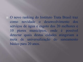  O novo ranking do Instituto Trata Brasil traz
como novidade o desenvolvimento dos
serviços de água e esgoto dos 20 melhores e
10 piores municípios, onde é possível
detectar quais destas cidades atingiriam a
meta de universalização do saneamento
básico para 20 anos.
 