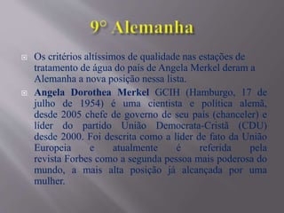  Os critérios altíssimos de qualidade nas estações de
tratamento de água do país de Angela Merkel deram a
Alemanha a nova posição nessa lista.
 Angela Dorothea Merkel GCIH (Hamburgo, 17 de
julho de 1954) é uma cientista e política alemã,
desde 2005 chefe de governo de seu país (chanceler) e
líder do partido União Democrata-Cristã (CDU)
desde 2000. Foi descrita como a líder de fato da União
Europeia e atualmente é referida pela
revista Forbes como a segunda pessoa mais poderosa do
mundo, a mais alta posição já alcançada por uma
mulher.
 
