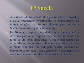  As estações de tratamento de água situadas em Norslog
e Lovo receberam investimentos e equipamentos de
última geração. Isso foi o suficiente para colocar a
Suécia em oitavo lugar nesse ranking.
 Há 20 anos, a capital sueca dedica uma semana no fim
do verão para reunir especialistas de todo o mundo em
torno de um tema vital: água. A tradicional reunião de
especialistas, empresários e lideranças políticas de todo
o mundo continua, motivada pelo desafio crescente de
buscar soluções para o abastecimento, o tratamento e o
consumo de água nas diferentes regiões do planeta.
 