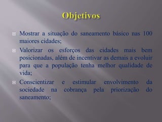  Mostrar a situação do saneamento básico nas 100
maiores cidades;
 Valorizar os esforços das cidades mais bem
posicionadas, além de incentivar as demais a evoluir
para que a população tenha melhor qualidade de
vida;
 Conscientizar e estimular envolvimento da
sociedade na cobrança pela priorização do
saneamento;
 