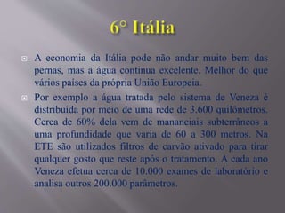  A economia da Itália pode não andar muito bem das
pernas, mas a água continua excelente. Melhor do que
vários países da própria União Europeia.
 Por exemplo a água tratada pelo sistema de Veneza é
distribuída por meio de uma rede de 3.600 quilômetros.
Cerca de 60% dela vem de mananciais subterrâneos a
uma profundidade que varia de 60 a 300 metros. Na
ETE são utilizados filtros de carvão ativado para tirar
qualquer gosto que reste após o tratamento. A cada ano
Veneza efetua cerca de 10.000 exames de laboratório e
analisa outros 200.000 parâmetros.
 