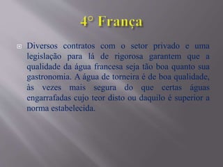  Diversos contratos com o setor privado e uma
legislação para lá de rigorosa garantem que a
qualidade da água francesa seja tão boa quanto sua
gastronomia. A água de torneira é de boa qualidade,
às vezes mais segura do que certas águas
engarrafadas cujo teor disto ou daquilo é superior a
norma estabelecida.
 